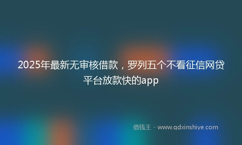 2025年最新无审核借款，罗列五个不看征信网贷平台放款快的app