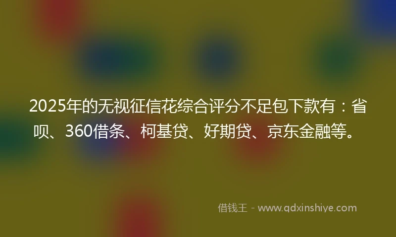 2025年的无视征信花综合评分不足包下款有：省呗、360借条、柯基贷、好期贷、京东金融等。