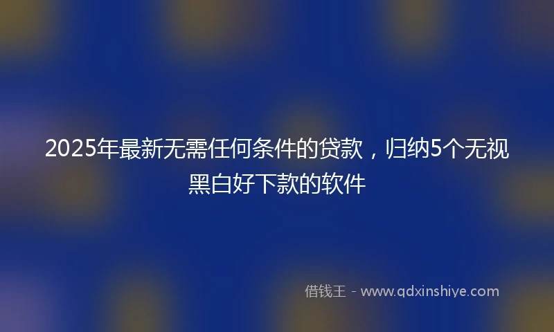 2025年最新无需任何条件的贷款，归纳5个无视黑白好下款的软件