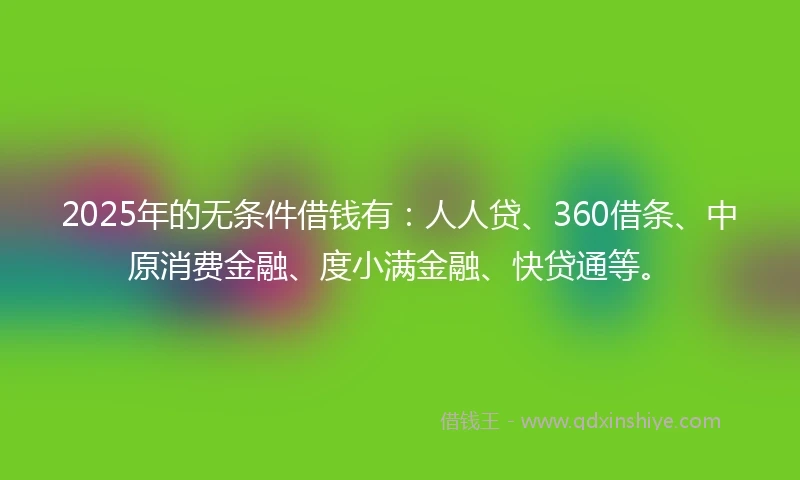 2025年的无条件借钱有：人人贷、360借条、中原消费金融、度小满金融、快贷通等。