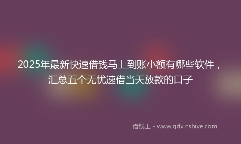 2025年最新快速借钱马上到账小额有哪些软件，汇总五个无忧速借当天放款的口子