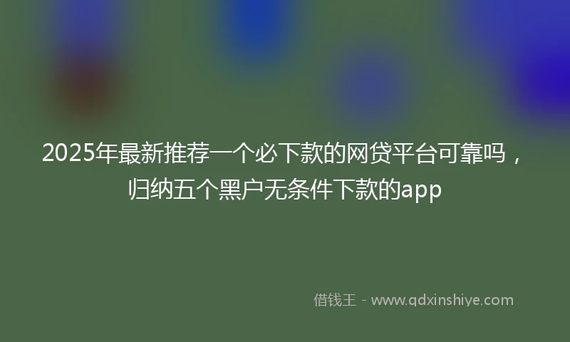 2025年最新推荐一个必下款的网贷平台可靠吗，归纳五个黑户无条件下款的app