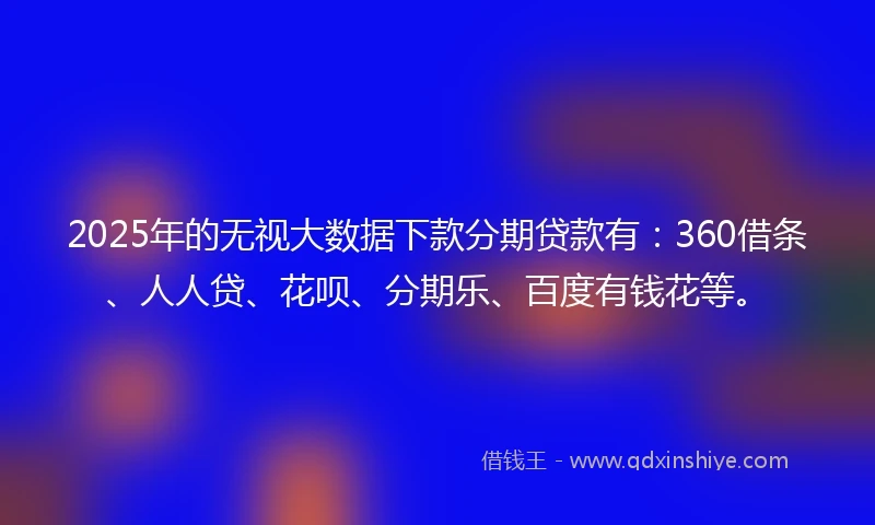 2025年的无视大数据下款分期贷款有：360借条、人人贷、花呗、分期乐、百度有钱花等。