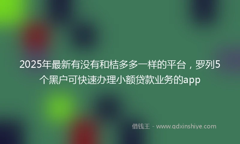 2025年最新有没有和桔多多一样的平台，罗列5个黑户可快速办理小额贷款业务的app