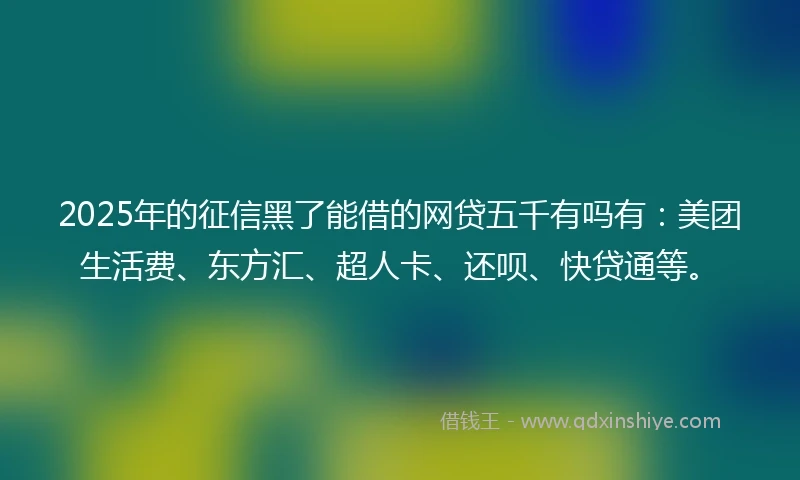 2025年的征信黑了能借的网贷五千有吗有：美团生活费、东方汇、超人卡、还呗、快贷通等。