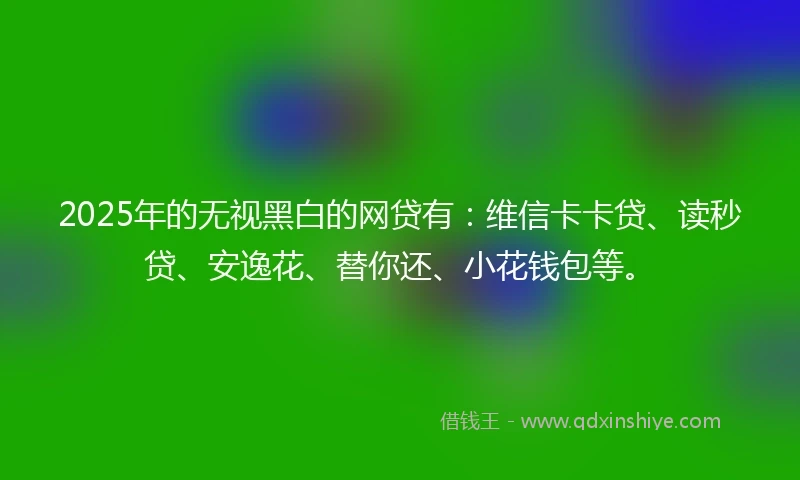 2025年的无视黑白的网贷有：维信卡卡贷、读秒贷、安逸花、替你还、小花钱包等。