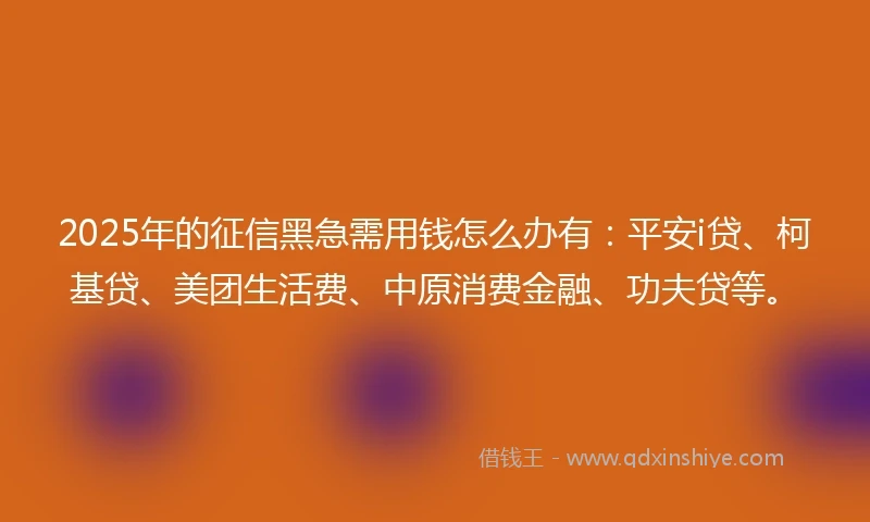 2025年的征信黑急需用钱怎么办有：平安i贷、柯基贷、美团生活费、中原消费金融、功夫贷等。
