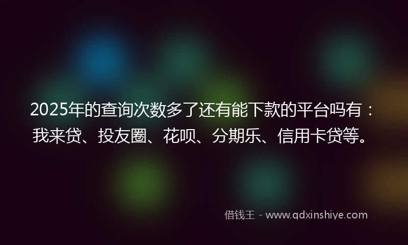 2025年的查询次数多了还有能下款的平台吗有：我来贷、投友圈、花呗、分期乐、信用卡贷等。