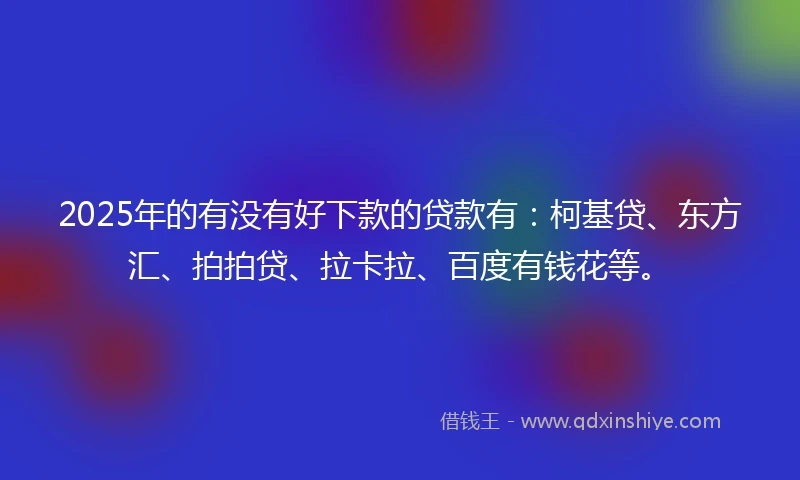 2025年的有没有好下款的贷款有：柯基贷、东方汇、拍拍贷、拉卡拉、百度有钱花等。