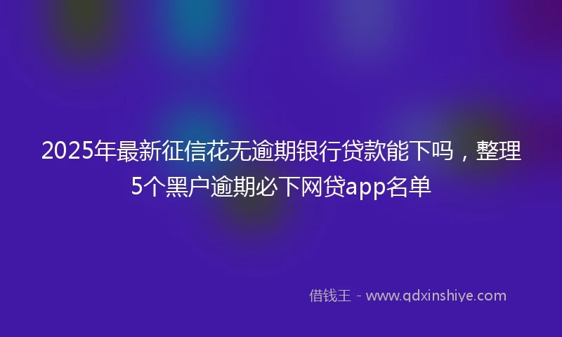 2025年最新征信花无逾期银行贷款能下吗，整理5个黑户逾期必下网贷app名单