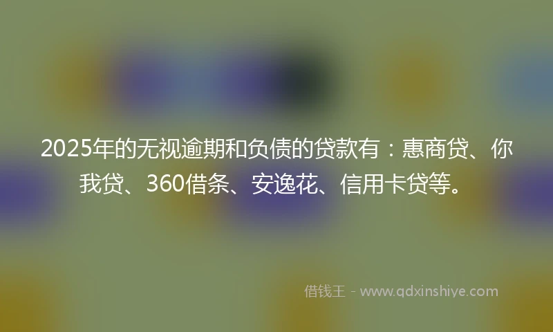2025年的无视逾期和负债的贷款有：惠商贷、你我贷、360借条、安逸花、信用卡贷等。