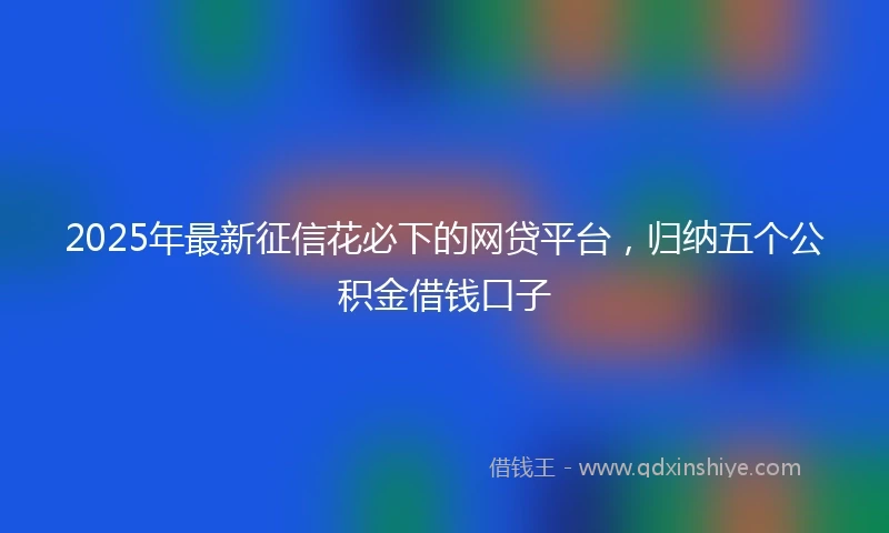 2025年最新征信花必下的网贷平台，归纳五个公积金借钱口子