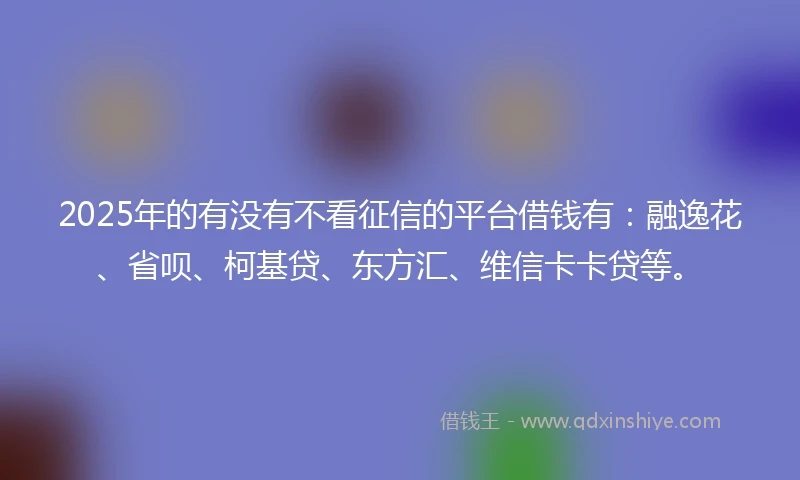 2025年的有没有不看征信的平台借钱有：融逸花、省呗、柯基贷、东方汇、维信卡卡贷等。