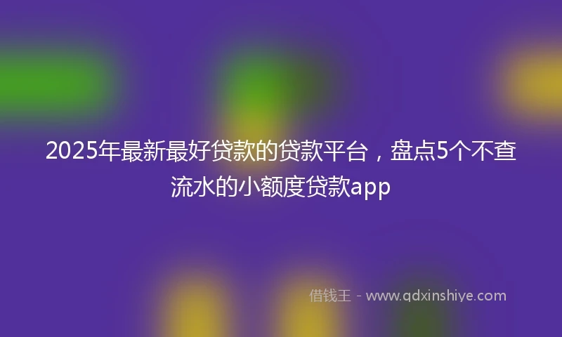 2025年最新最好贷款的贷款平台，盘点5个不查流水的小额度贷款app