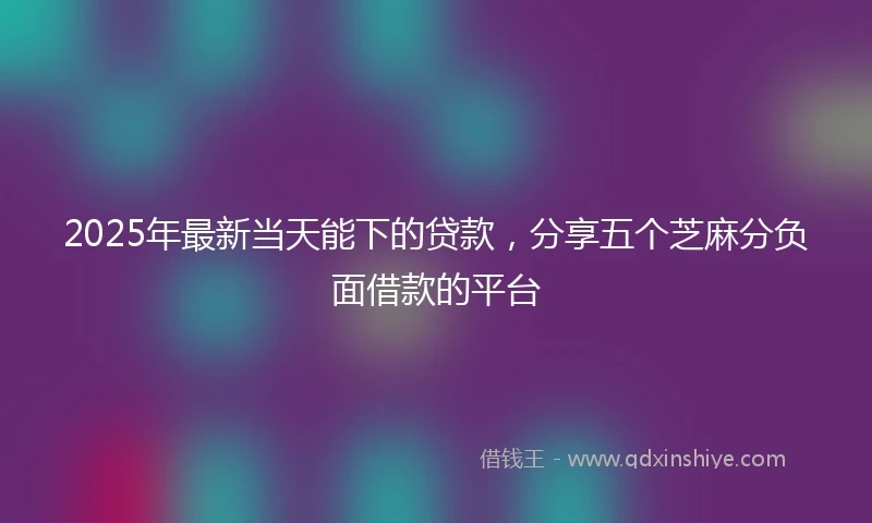 2025年最新当天能下的贷款，分享五个芝麻分负面借款的平台