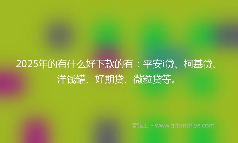 2025年的有什么好下款的有：平安i贷、柯基贷、洋钱罐、好期贷、微粒贷等。