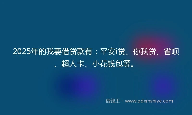 2025年的我要借贷款有：平安i贷、你我贷、省呗、超人卡、小花钱包等。