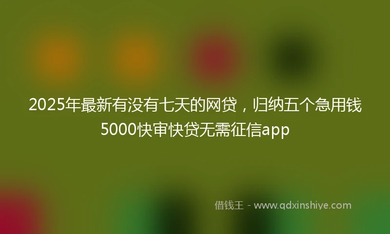 2025年最新有没有七天的网贷，归纳五个急用钱5000快审快贷无需征信app