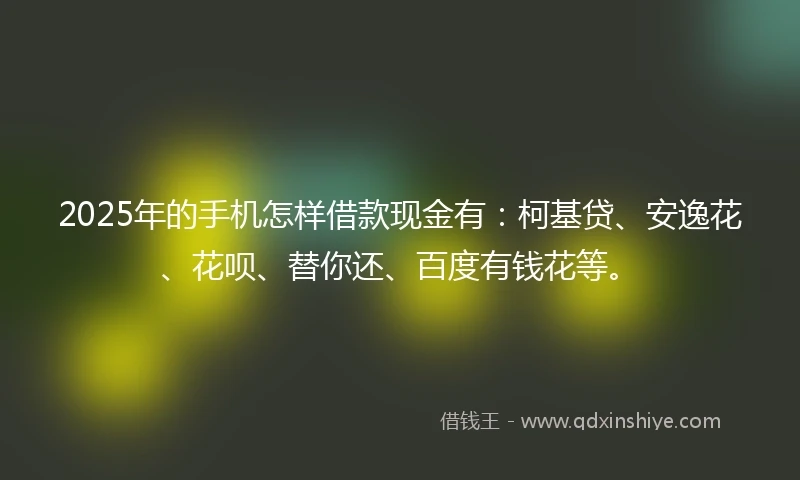 2025年的手机怎样借款现金有：柯基贷、安逸花、花呗、替你还、百度有钱花等。