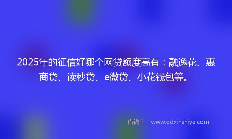 2025年的征信好哪个网贷额度高有：融逸花、惠商贷、读秒贷、e微贷、小花钱包等。
