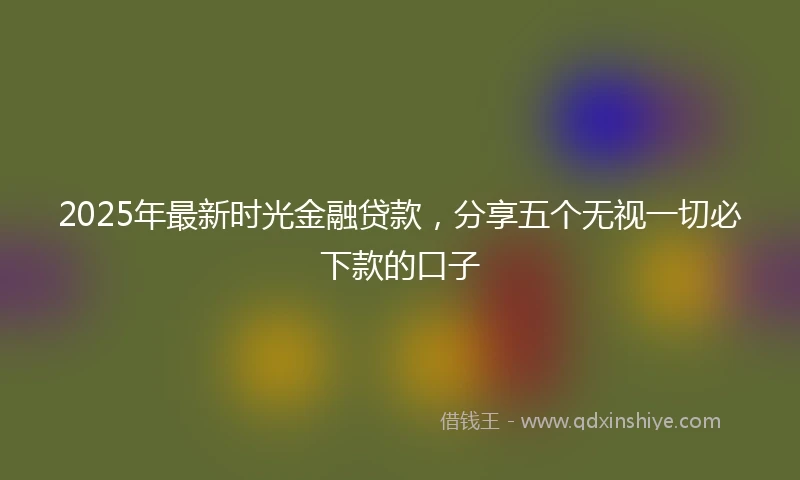 2025年最新时光金融贷款，分享五个无视一切必下款的口子