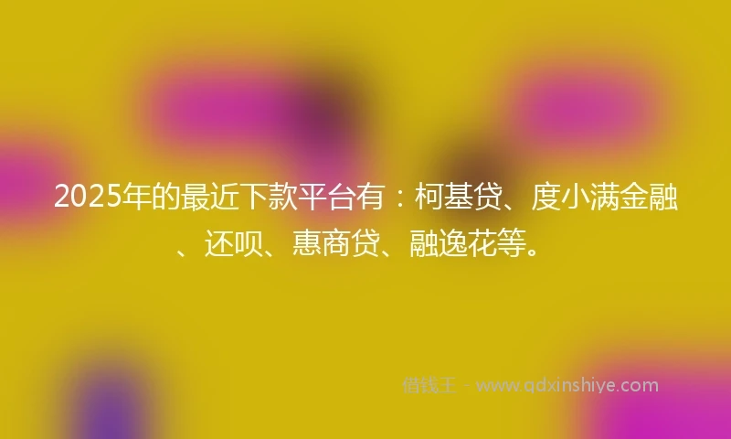 2025年的最近下款平台有：柯基贷、度小满金融、还呗、惠商贷、融逸花等。