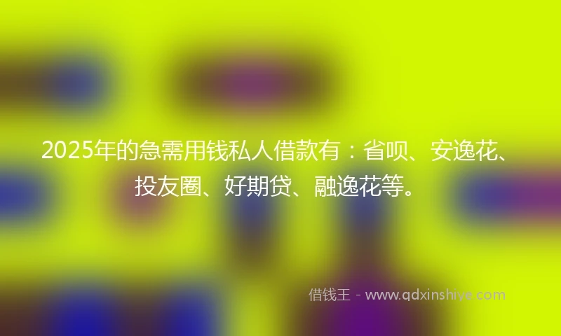 2025年的急需用钱私人借款有：省呗、安逸花、投友圈、好期贷、融逸花等。