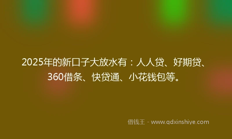 2025年的新口子大放水有：人人贷、好期贷、360借条、快贷通、小花钱包等。