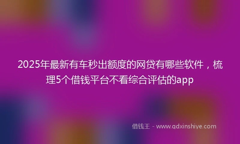 2025年最新有车秒出额度的网贷有哪些软件，梳理5个借钱平台不看综合评估的app