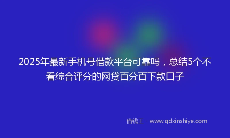 2025年最新手机号借款平台可靠吗，总结5个不看综合评分的网贷百分百下款口子
