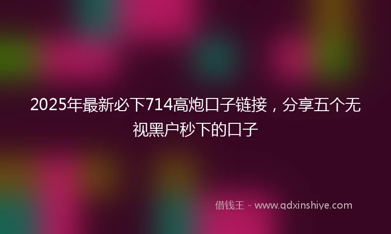 2025年最新必下714高炮口子链接，分享五个无视黑户秒下的口子