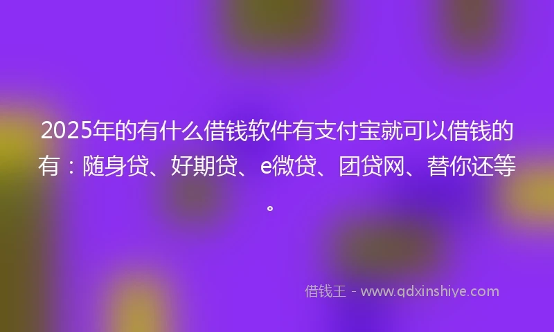 2025年的有什么借钱软件有支付宝就可以借钱的有：随身贷、好期贷、e微贷、团贷网、替你还等。
