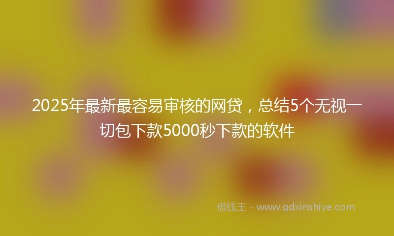 2025年最新最容易审核的网贷，总结5个无视一切包下款5000秒下款的软件