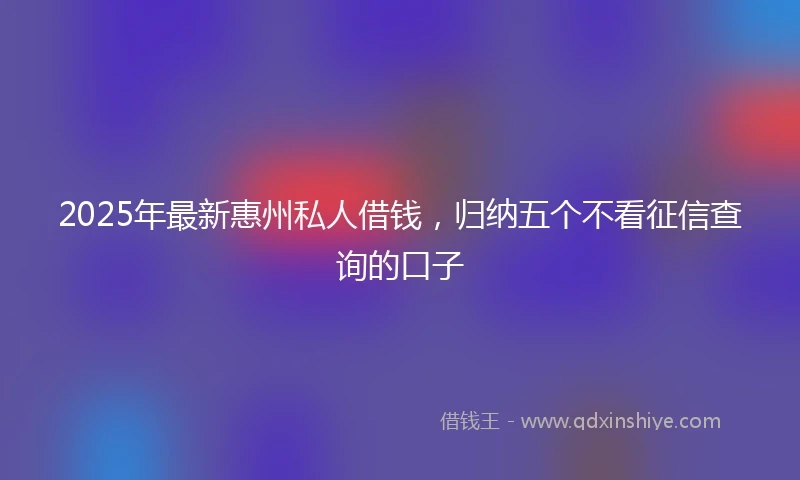 2025年最新惠州私人借钱，归纳五个不看征信查询的口子