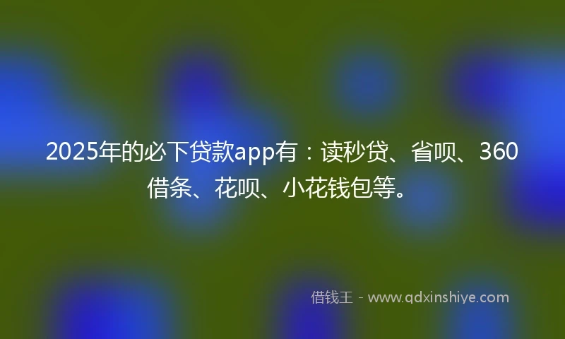 2025年的必下贷款app有：读秒贷、省呗、360借条、花呗、小花钱包等。