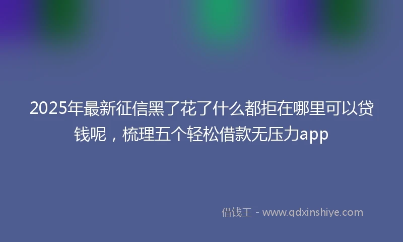 2025年最新征信黑了花了什么都拒在哪里可以贷钱呢，梳理五个轻松借款无压力app