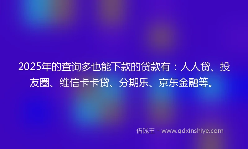 2025年的查询多也能下款的贷款有：人人贷、投友圈、维信卡卡贷、分期乐、京东金融等。