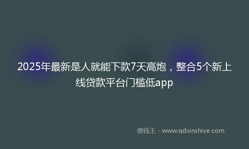 2025年最新是人就能下款7天高炮，整合5个新上线贷款平台门槛低app