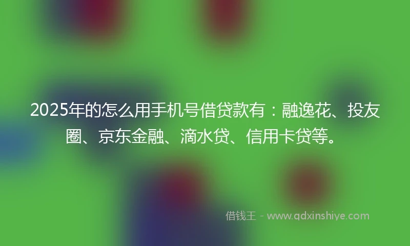 2025年的怎么用手机号借贷款有：融逸花、投友圈、京东金融、滴水贷、信用卡贷等。