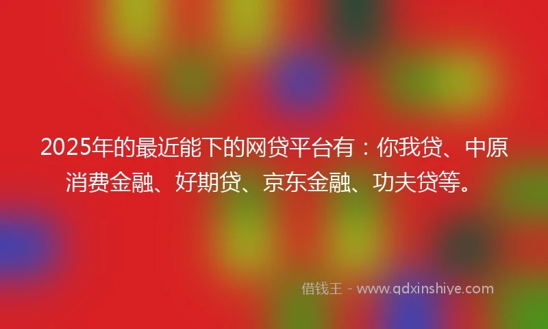 2025年的最近能下的网贷平台有：你我贷、中原消费金融、好期贷、京东金融、功夫贷等。