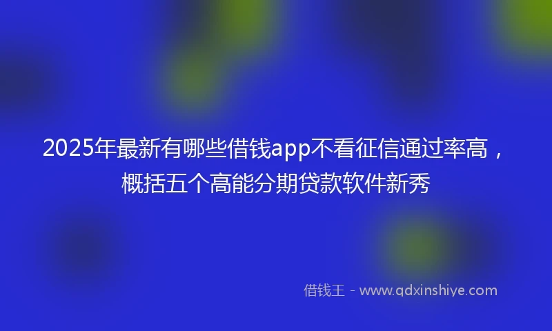 2025年最新有哪些借钱app不看征信通过率高，概括五个高能分期贷款软件新秀