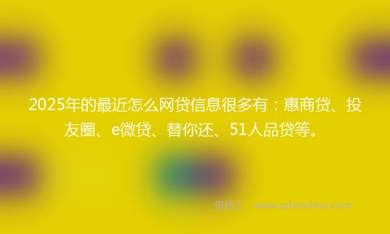 2025年的最近怎么网贷信息很多有：惠商贷、投友圈、e微贷、替你还、51人品贷等。