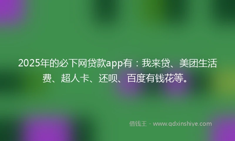 2025年的必下网贷款app有：我来贷、美团生活费、超人卡、还呗、百度有钱花等。