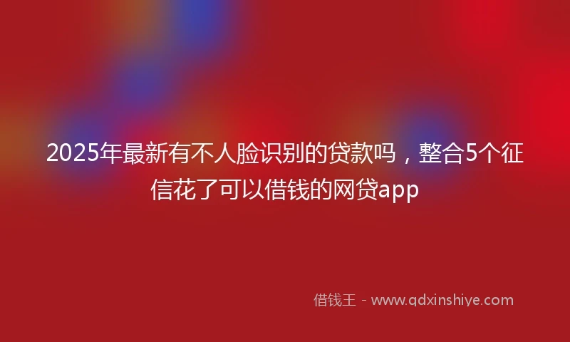 2025年最新有不人脸识别的贷款吗，整合5个征信花了可以借钱的网贷app
