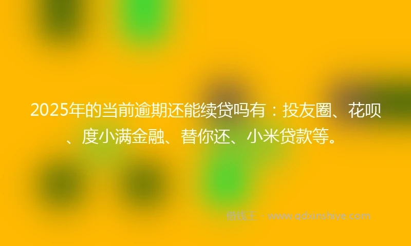 2025年的当前逾期还能续贷吗有：投友圈、花呗、度小满金融、替你还、小米贷款等。