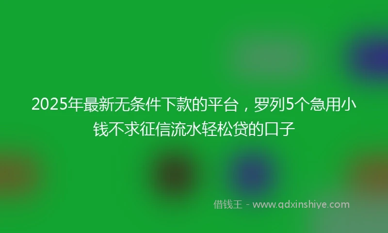 2025年最新无条件下款的平台，罗列5个急用小钱不求征信流水轻松贷的口子