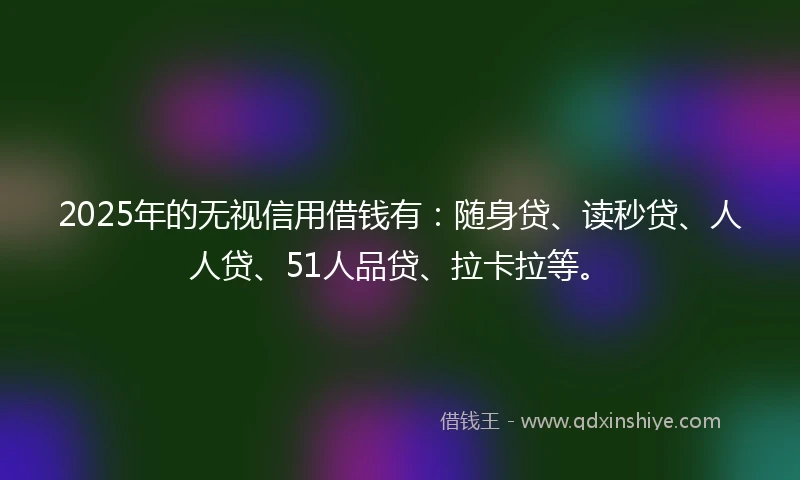 2025年的无视信用借钱有：随身贷、读秒贷、人人贷、51人品贷、拉卡拉等。