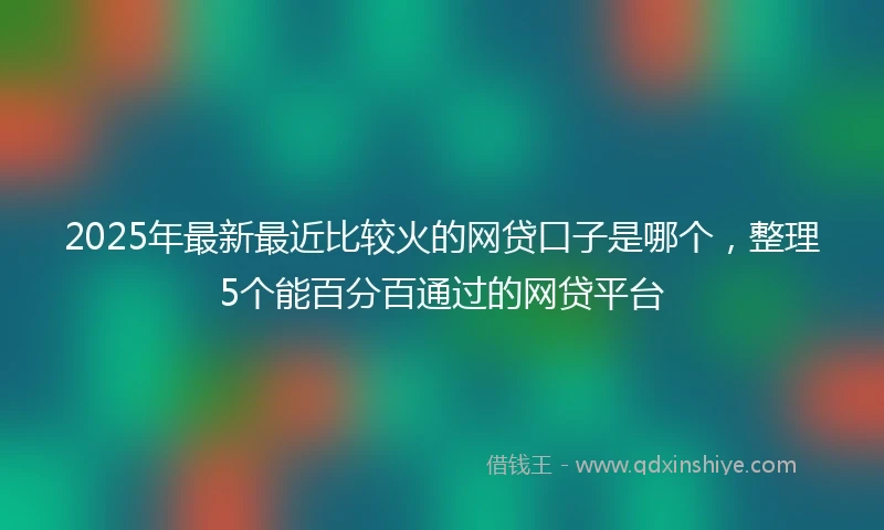 2025年最新最近比较火的网贷口子是哪个，整理5个能百分百通过的网贷平台