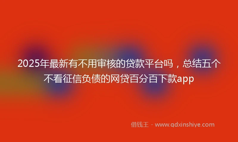 2025年最新有不用审核的贷款平台吗，总结五个不看征信负债的网贷百分百下款app