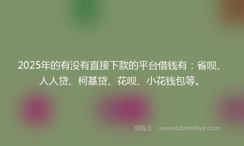 2025年的有没有直接下款的平台借钱有：省呗、人人贷、柯基贷、花呗、小花钱包等。